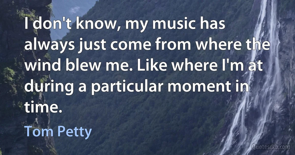 I don't know, my music has always just come from where the wind blew me. Like where I'm at during a particular moment in time. (Tom Petty)