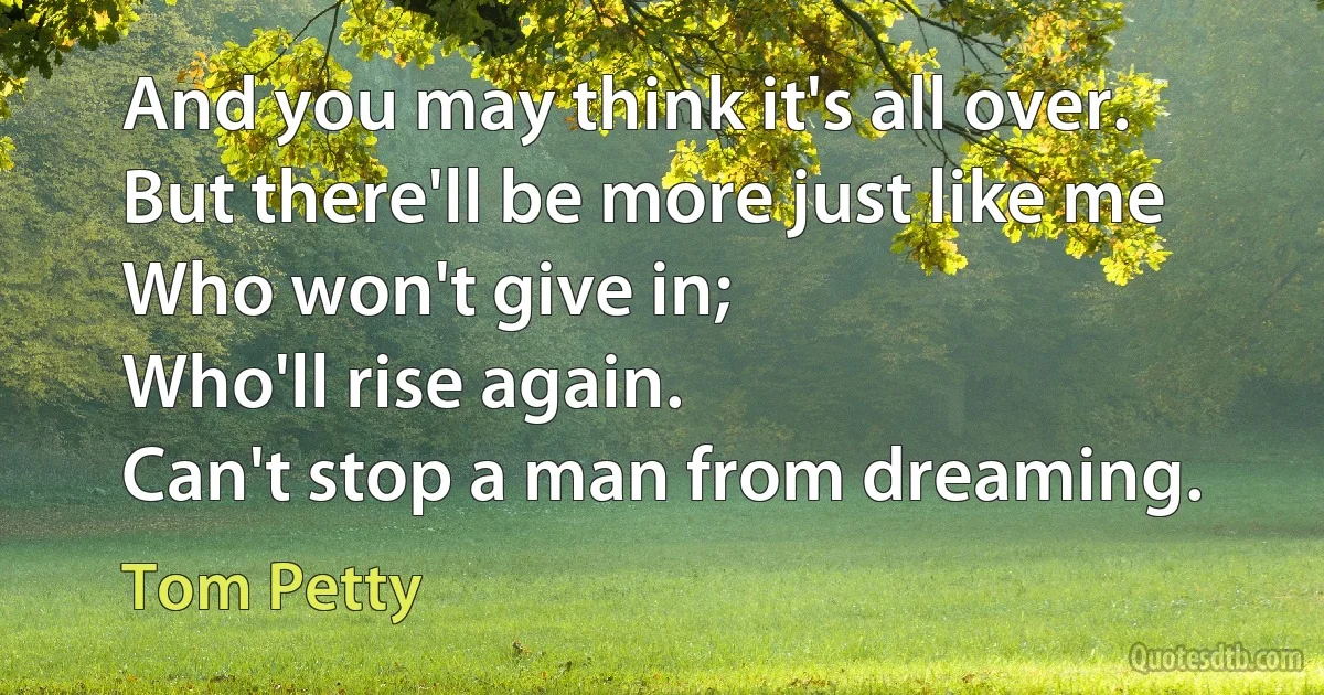 And you may think it's all over.
But there'll be more just like me
Who won't give in;
Who'll rise again.
Can't stop a man from dreaming. (Tom Petty)