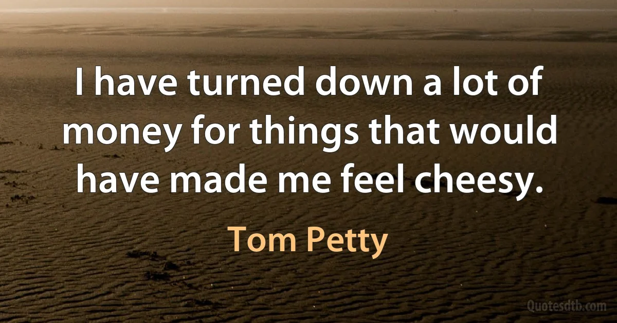 I have turned down a lot of money for things that would have made me feel cheesy. (Tom Petty)