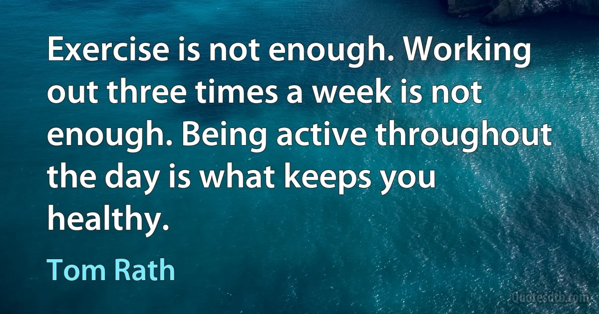 Exercise is not enough. Working out three times a week is not enough. Being active throughout the day is what keeps you healthy. (Tom Rath)