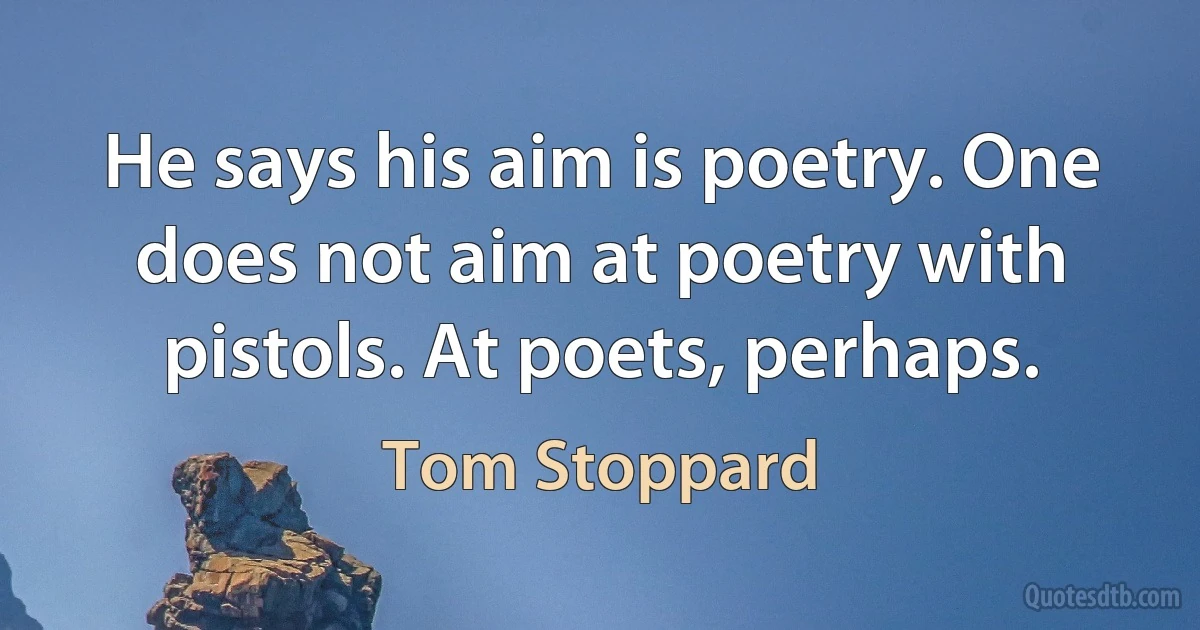 He says his aim is poetry. One does not aim at poetry with pistols. At poets, perhaps. (Tom Stoppard)