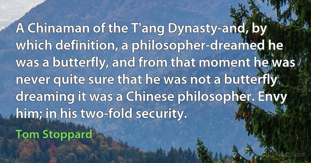 A Chinaman of the T'ang Dynasty-and, by which definition, a philosopher-dreamed he was a butterfly, and from that moment he was never quite sure that he was not a butterfly dreaming it was a Chinese philosopher. Envy him; in his two-fold security. (Tom Stoppard)