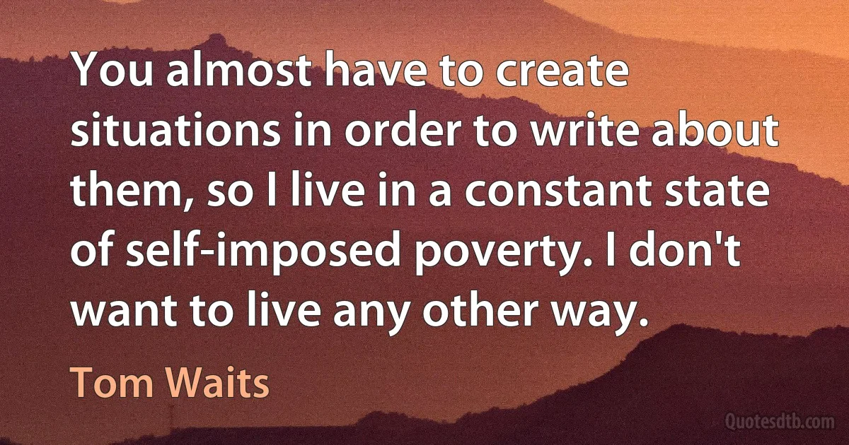 You almost have to create situations in order to write about them, so I live in a constant state of self-imposed poverty. I don't want to live any other way. (Tom Waits)