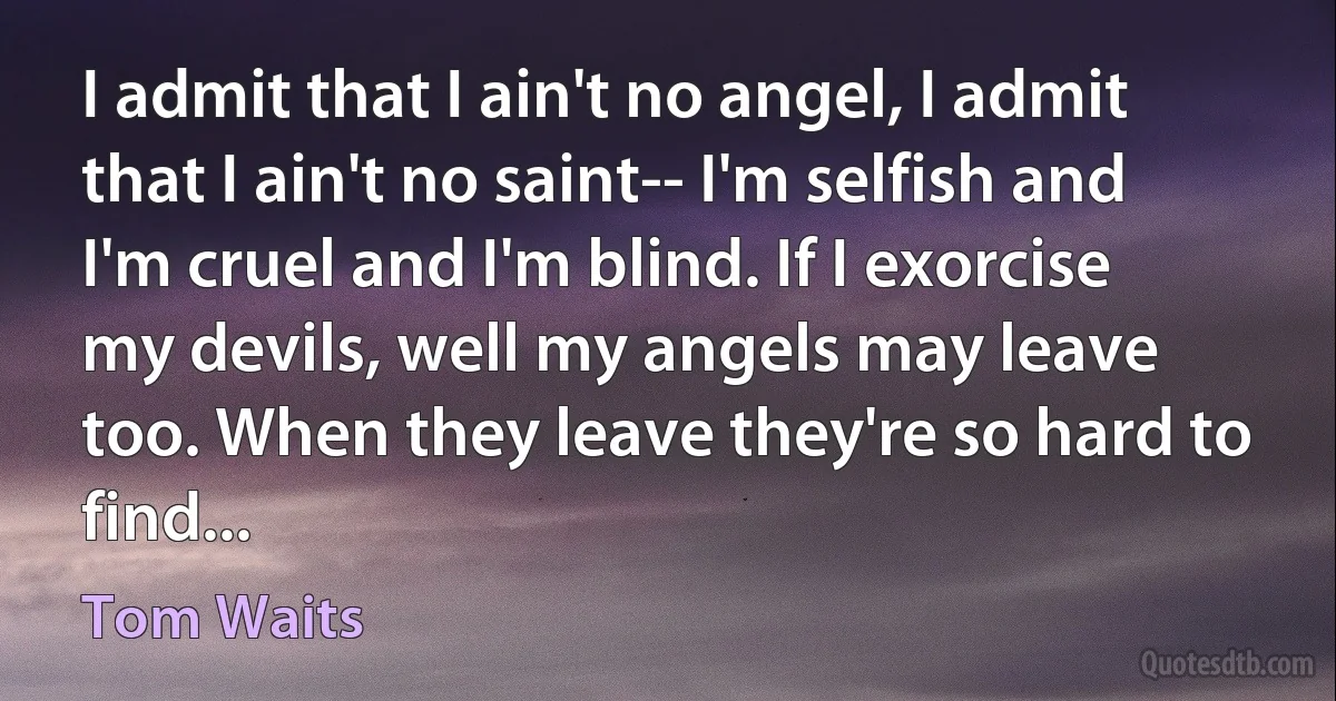 I admit that I ain't no angel, I admit that I ain't no saint-- I'm selfish and I'm cruel and I'm blind. If I exorcise my devils, well my angels may leave too. When they leave they're so hard to find... (Tom Waits)