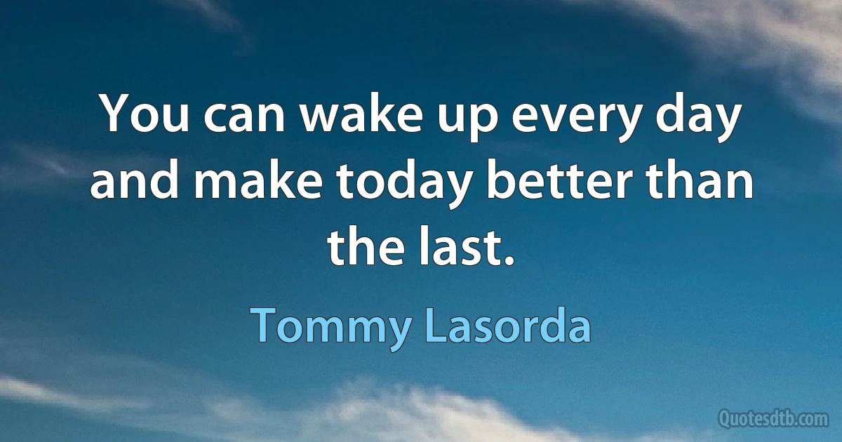 You can wake up every day and make today better than the last. (Tommy Lasorda)