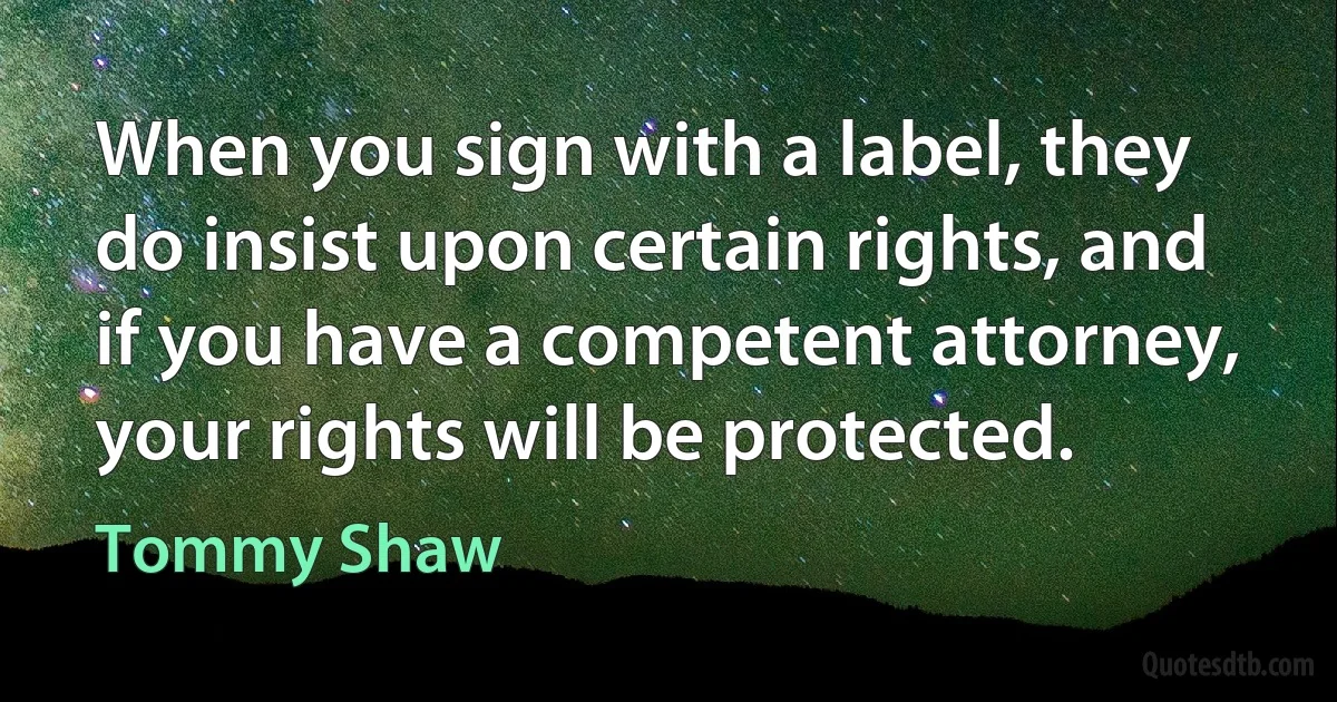 When you sign with a label, they do insist upon certain rights, and if you have a competent attorney, your rights will be protected. (Tommy Shaw)