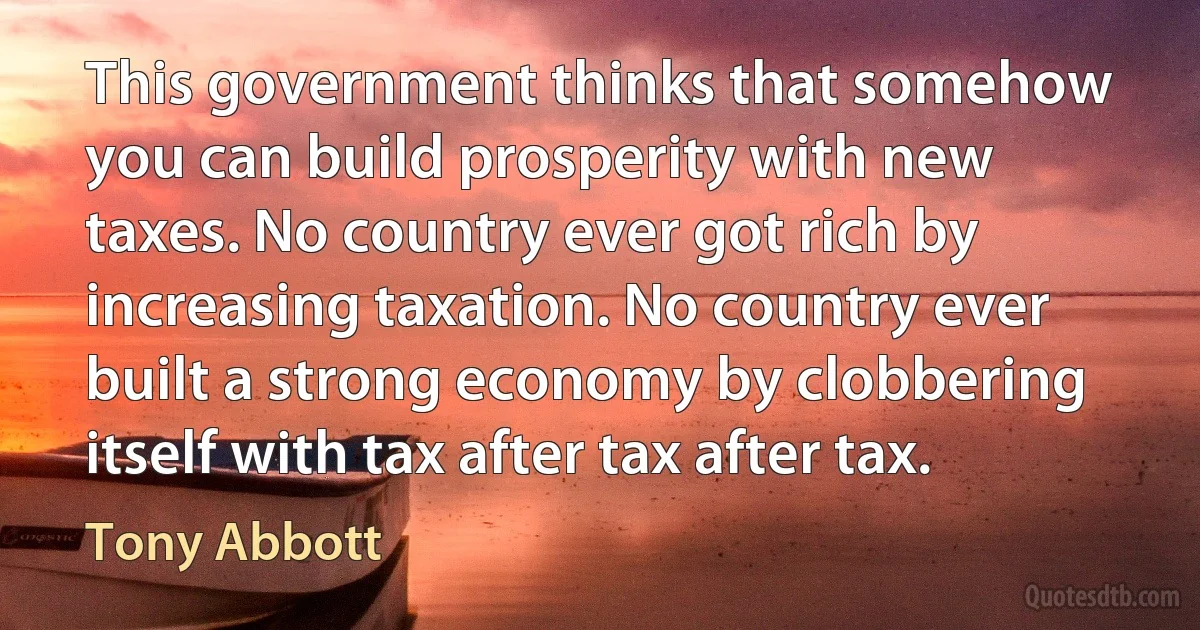 This government thinks that somehow you can build prosperity with new taxes. No country ever got rich by increasing taxation. No country ever built a strong economy by clobbering itself with tax after tax after tax. (Tony Abbott)