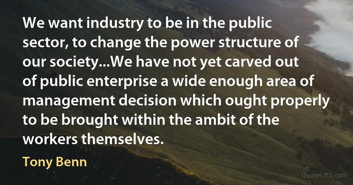 We want industry to be in the public sector, to change the power structure of our society...We have not yet carved out of public enterprise a wide enough area of management decision which ought properly to be brought within the ambit of the workers themselves. (Tony Benn)