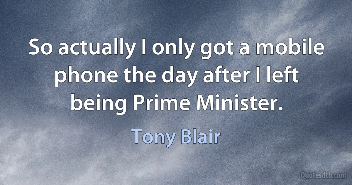 So actually I only got a mobile phone the day after I left being Prime Minister. (Tony Blair)