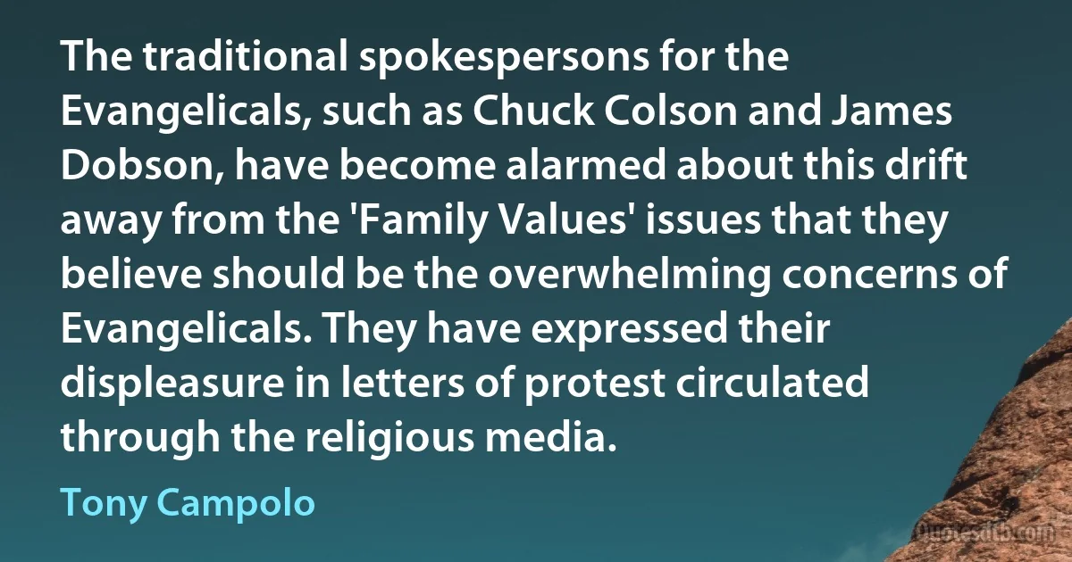 The traditional spokespersons for the Evangelicals, such as Chuck Colson and James Dobson, have become alarmed about this drift away from the 'Family Values' issues that they believe should be the overwhelming concerns of Evangelicals. They have expressed their displeasure in letters of protest circulated through the religious media. (Tony Campolo)