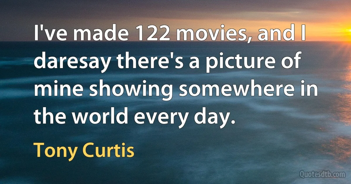 I've made 122 movies, and I daresay there's a picture of mine showing somewhere in the world every day. (Tony Curtis)