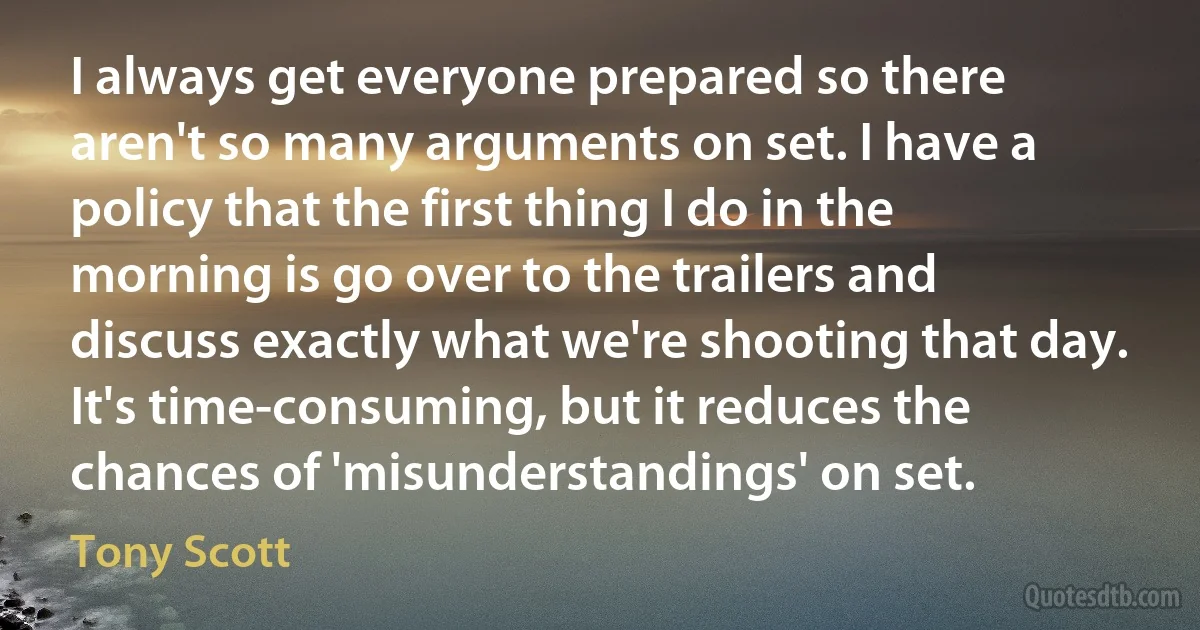 I always get everyone prepared so there aren't so many arguments on set. I have a policy that the first thing I do in the morning is go over to the trailers and discuss exactly what we're shooting that day. It's time-consuming, but it reduces the chances of 'misunderstandings' on set. (Tony Scott)