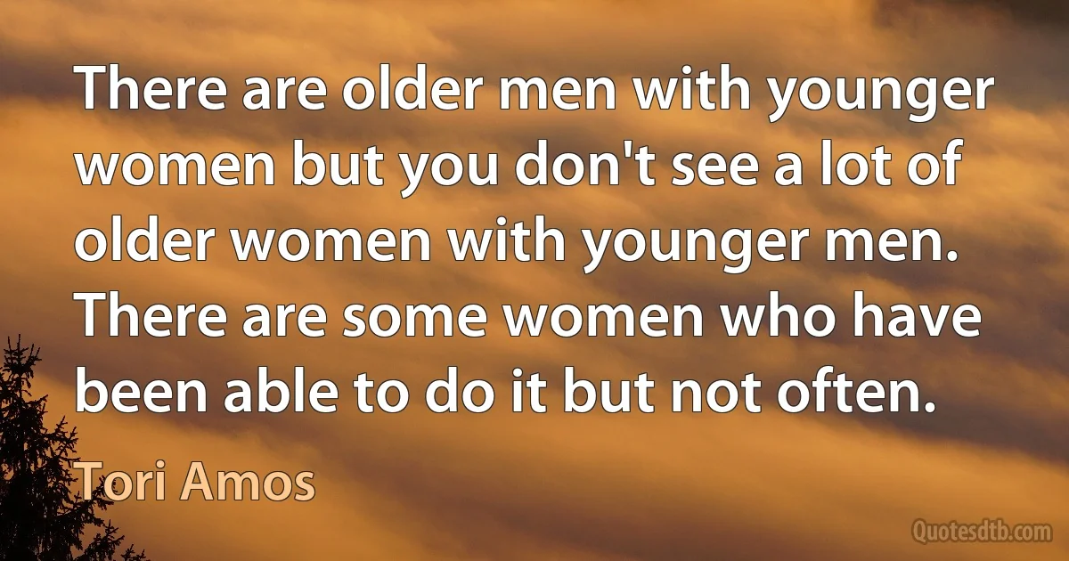 There are older men with younger women but you don't see a lot of older women with younger men. There are some women who have been able to do it but not often. (Tori Amos)