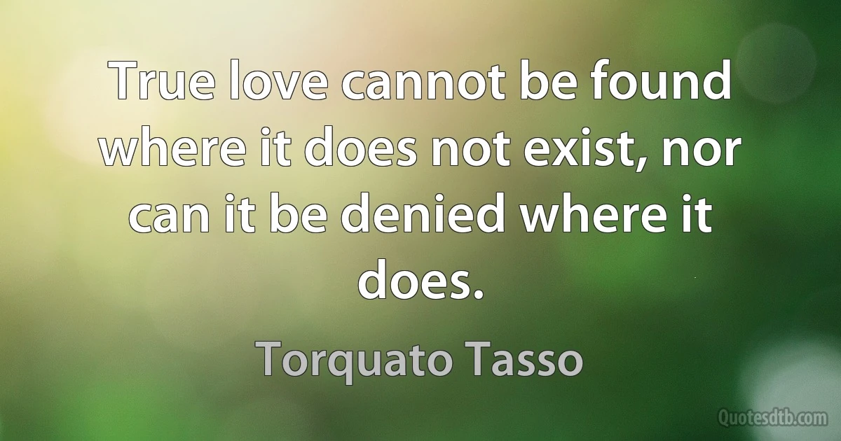 True love cannot be found where it does not exist, nor can it be denied where it does. (Torquato Tasso)