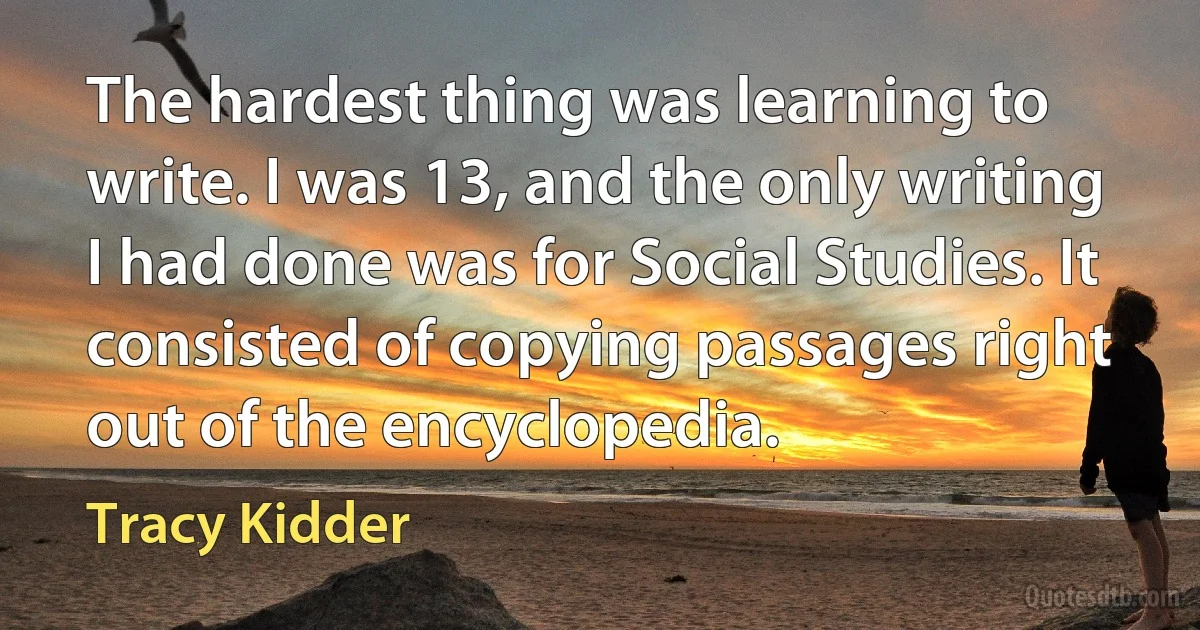 The hardest thing was learning to write. I was 13, and the only writing I had done was for Social Studies. It consisted of copying passages right out of the encyclopedia. (Tracy Kidder)