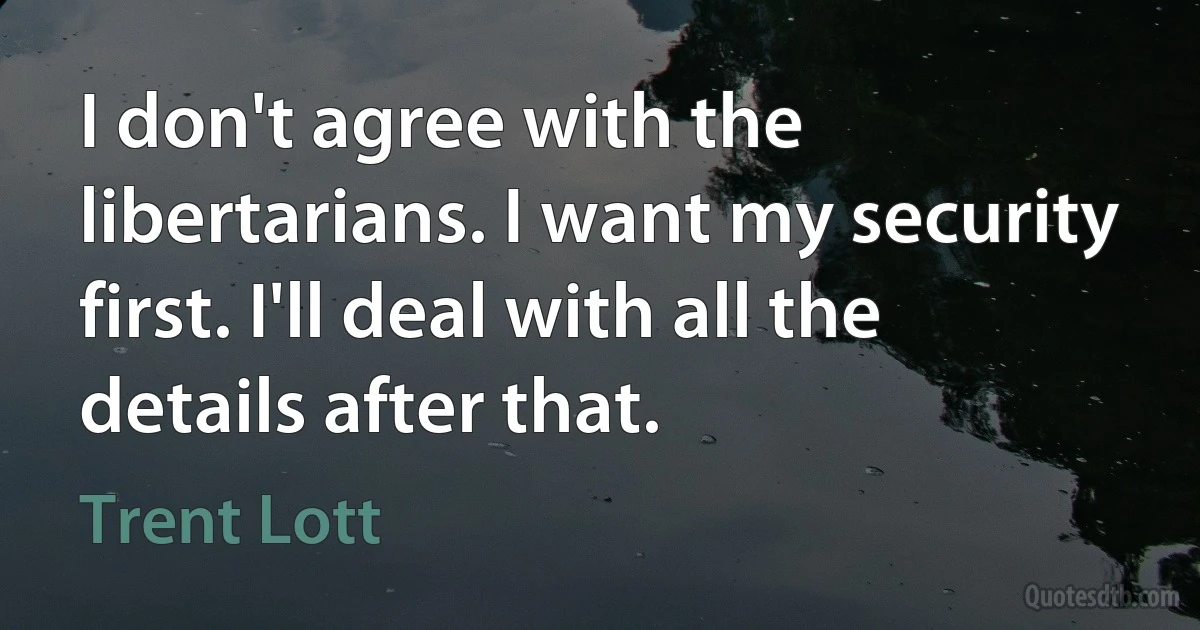 I don't agree with the libertarians. I want my security first. I'll deal with all the details after that. (Trent Lott)