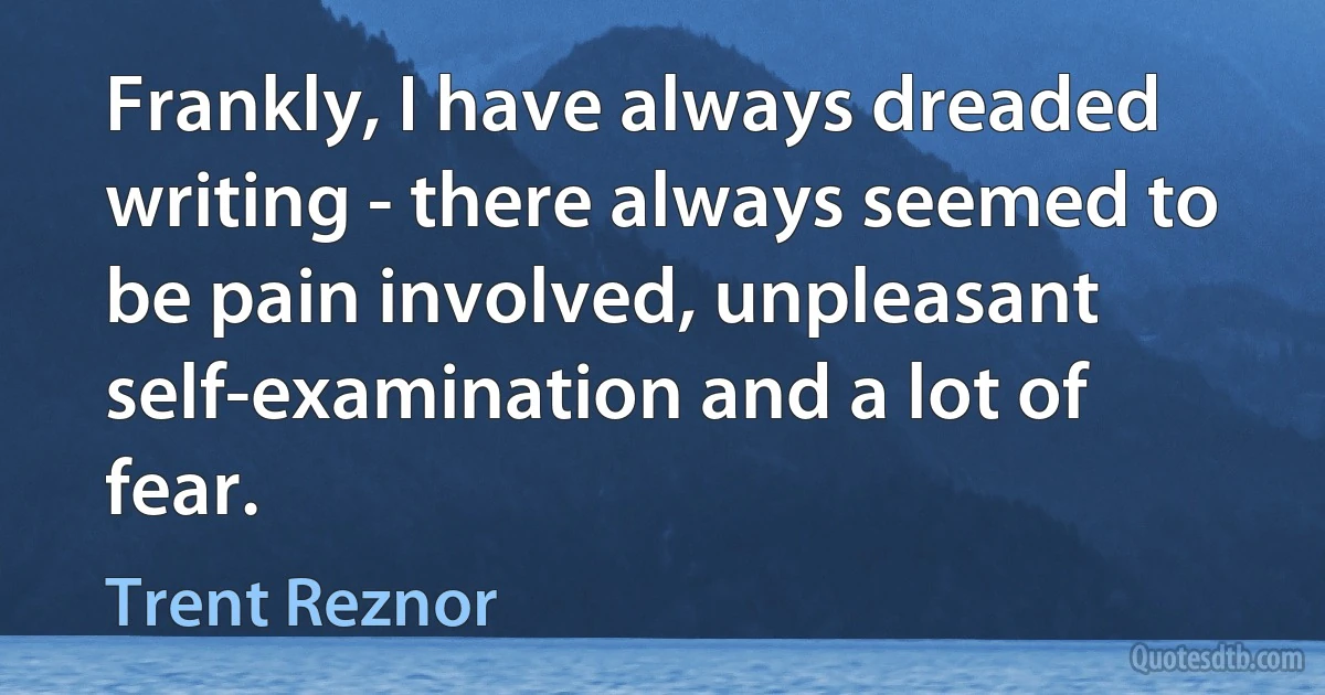 Frankly, I have always dreaded writing - there always seemed to be pain involved, unpleasant self-examination and a lot of fear. (Trent Reznor)