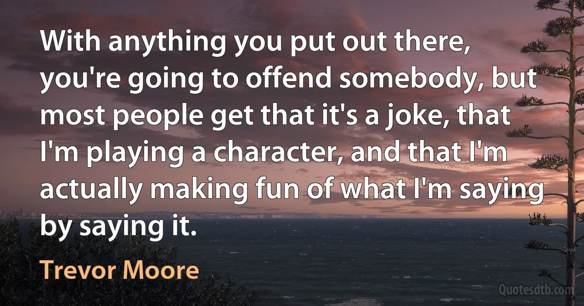 With anything you put out there, you're going to offend somebody, but most people get that it's a joke, that I'm playing a character, and that I'm actually making fun of what I'm saying by saying it. (Trevor Moore)