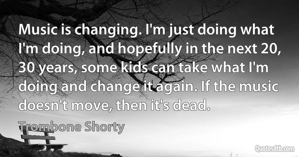 Music is changing. I'm just doing what I'm doing, and hopefully in the next 20, 30 years, some kids can take what I'm doing and change it again. If the music doesn't move, then it's dead. (Trombone Shorty)