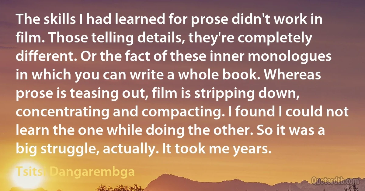 The skills I had learned for prose didn't work in film. Those telling details, they're completely different. Or the fact of these inner monologues in which you can write a whole book. Whereas prose is teasing out, film is stripping down, concentrating and compacting. I found I could not learn the one while doing the other. So it was a big struggle, actually. It took me years. (Tsitsi Dangarembga)