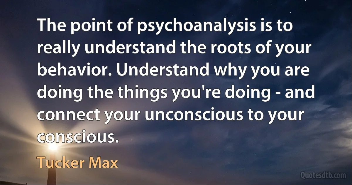 The point of psychoanalysis is to really understand the roots of your behavior. Understand why you are doing the things you're doing - and connect your unconscious to your conscious. (Tucker Max)