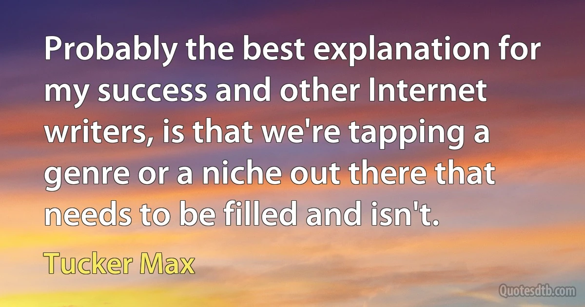 Probably the best explanation for my success and other Internet writers, is that we're tapping a genre or a niche out there that needs to be filled and isn't. (Tucker Max)