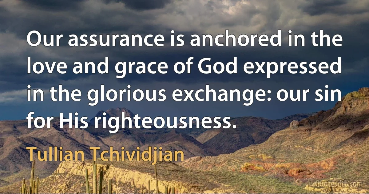 Our assurance is anchored in the love and grace of God expressed in the glorious exchange: our sin for His righteousness. (Tullian Tchividjian)