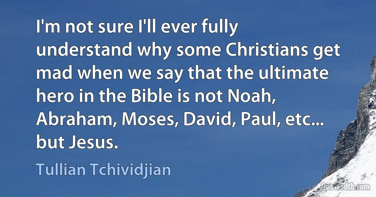 I'm not sure I'll ever fully understand why some Christians get mad when we say that the ultimate hero in the Bible is not Noah, Abraham, Moses, David, Paul, etc... but Jesus. (Tullian Tchividjian)