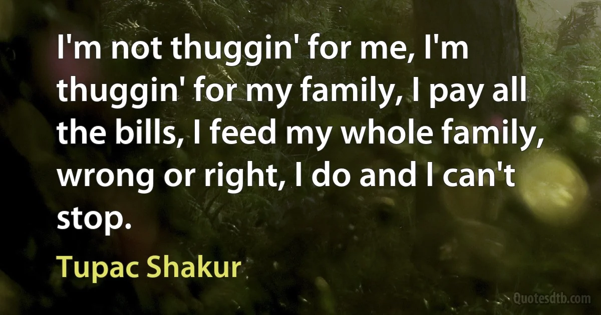 I'm not thuggin' for me, I'm thuggin' for my family, I pay all the bills, I feed my whole family, wrong or right, I do and I can't stop. (Tupac Shakur)