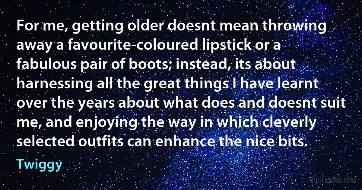 For me, getting older doesnt mean throwing away a favourite-coloured lipstick or a fabulous pair of boots; instead, its about harnessing all the great things I have learnt over the years about what does and doesnt suit me, and enjoying the way in which cleverly selected outfits can enhance the nice bits. (Twiggy)