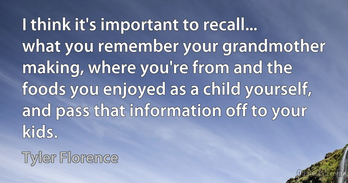 I think it's important to recall... what you remember your grandmother making, where you're from and the foods you enjoyed as a child yourself, and pass that information off to your kids. (Tyler Florence)