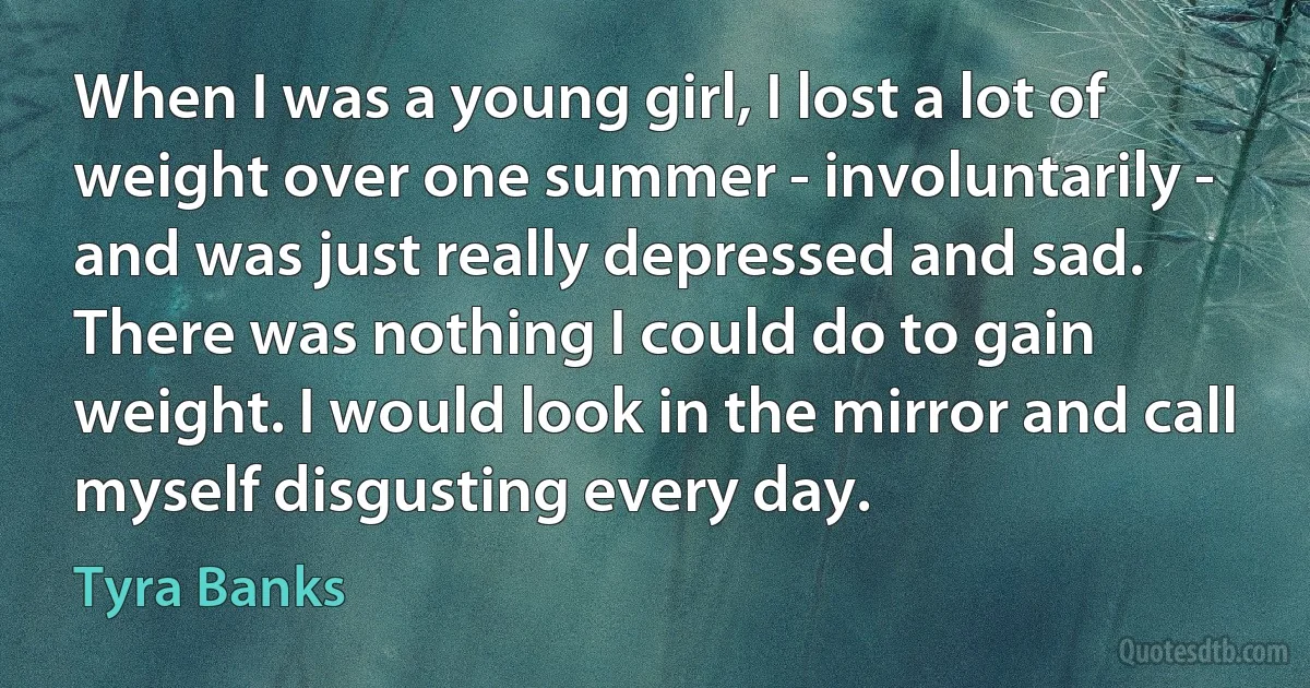 When I was a young girl, I lost a lot of weight over one summer - involuntarily - and was just really depressed and sad. There was nothing I could do to gain weight. I would look in the mirror and call myself disgusting every day. (Tyra Banks)