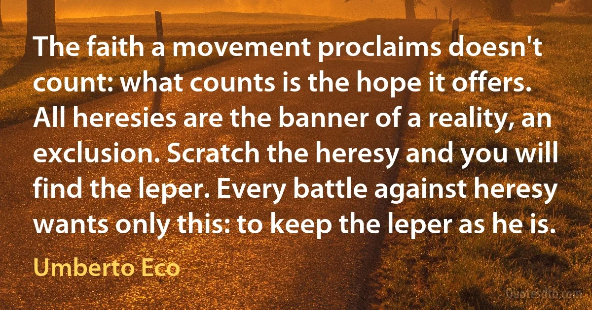 The faith a movement proclaims doesn't count: what counts is the hope it offers. All heresies are the banner of a reality, an exclusion. Scratch the heresy and you will find the leper. Every battle against heresy wants only this: to keep the leper as he is. (Umberto Eco)