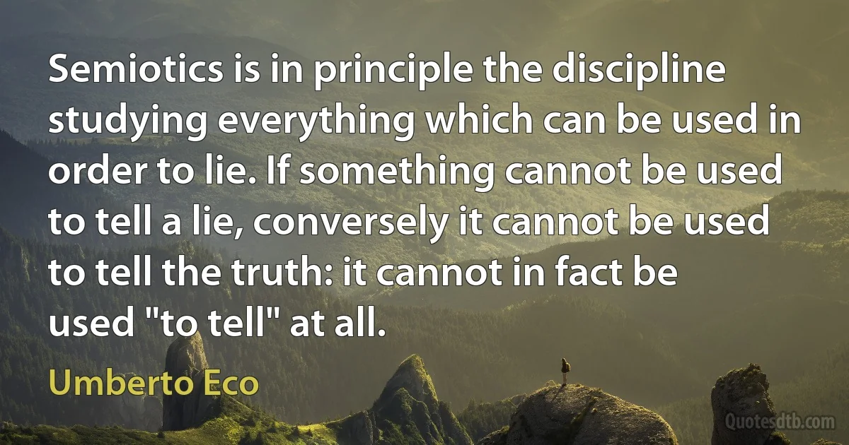 Semiotics is in principle the discipline studying everything which can be used in order to lie. If something cannot be used to tell a lie, conversely it cannot be used to tell the truth: it cannot in fact be used "to tell" at all. (Umberto Eco)