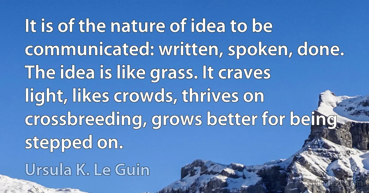 It is of the nature of idea to be communicated: written, spoken, done. The idea is like grass. It craves light, likes crowds, thrives on crossbreeding, grows better for being stepped on. (Ursula K. Le Guin)