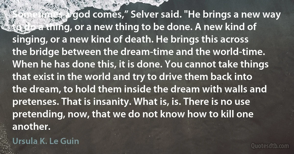 Sometimes a god comes,” Selver said. "He brings a new way to do a thing, or a new thing to be done. A new kind of singing, or a new kind of death. He brings this across the bridge between the dream-time and the world-time. When he has done this, it is done. You cannot take things that exist in the world and try to drive them back into the dream, to hold them inside the dream with walls and pretenses. That is insanity. What is, is. There is no use pretending, now, that we do not know how to kill one another. (Ursula K. Le Guin)