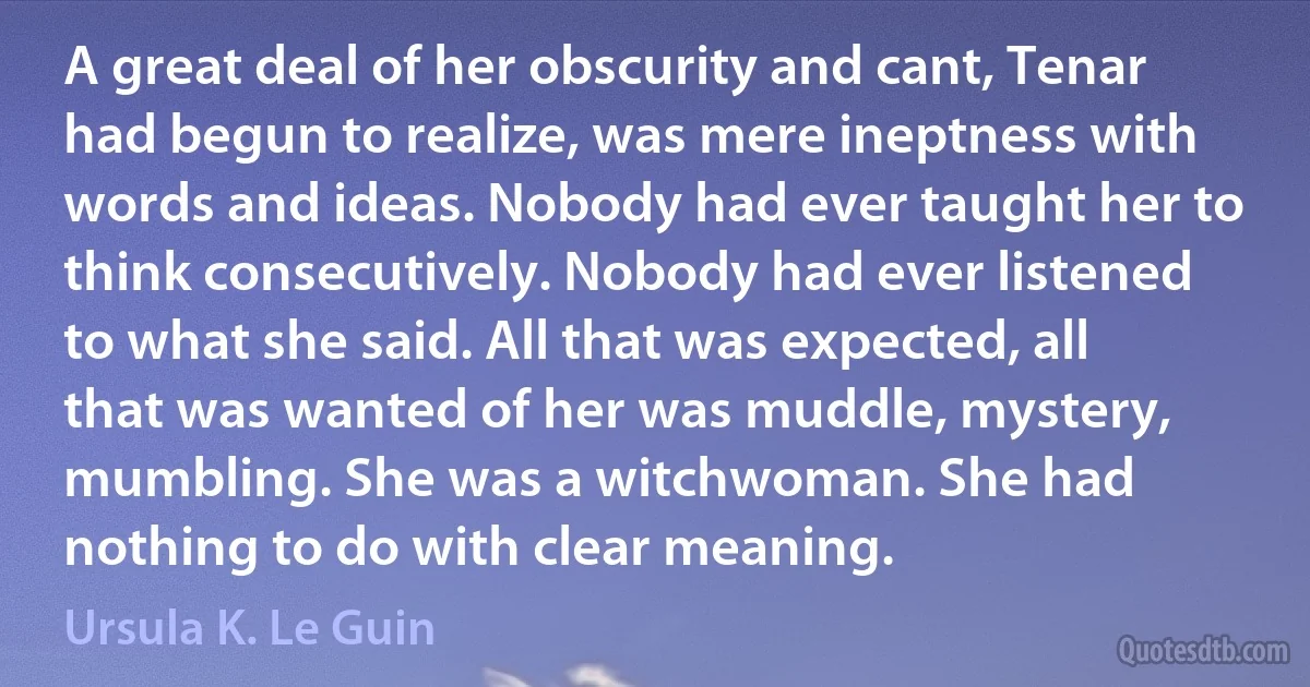 A great deal of her obscurity and cant, Tenar had begun to realize, was mere ineptness with words and ideas. Nobody had ever taught her to think consecutively. Nobody had ever listened to what she said. All that was expected, all that was wanted of her was muddle, mystery, mumbling. She was a witchwoman. She had nothing to do with clear meaning. (Ursula K. Le Guin)