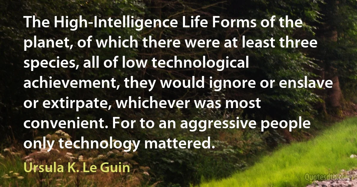 The High-Intelligence Life Forms of the planet, of which there were at least three species, all of low technological achievement, they would ignore or enslave or extirpate, whichever was most convenient. For to an aggressive people only technology mattered. (Ursula K. Le Guin)