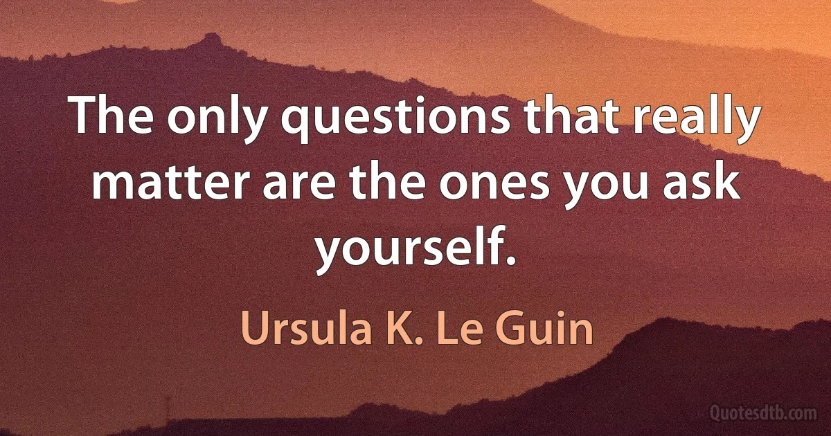 The only questions that really matter are the ones you ask yourself. (Ursula K. Le Guin)