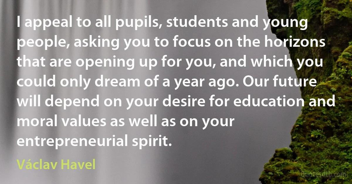 I appeal to all pupils, students and young people, asking you to focus on the horizons that are opening up for you, and which you could only dream of a year ago. Our future will depend on your desire for education and moral values as well as on your entrepreneurial spirit. (Václav Havel)