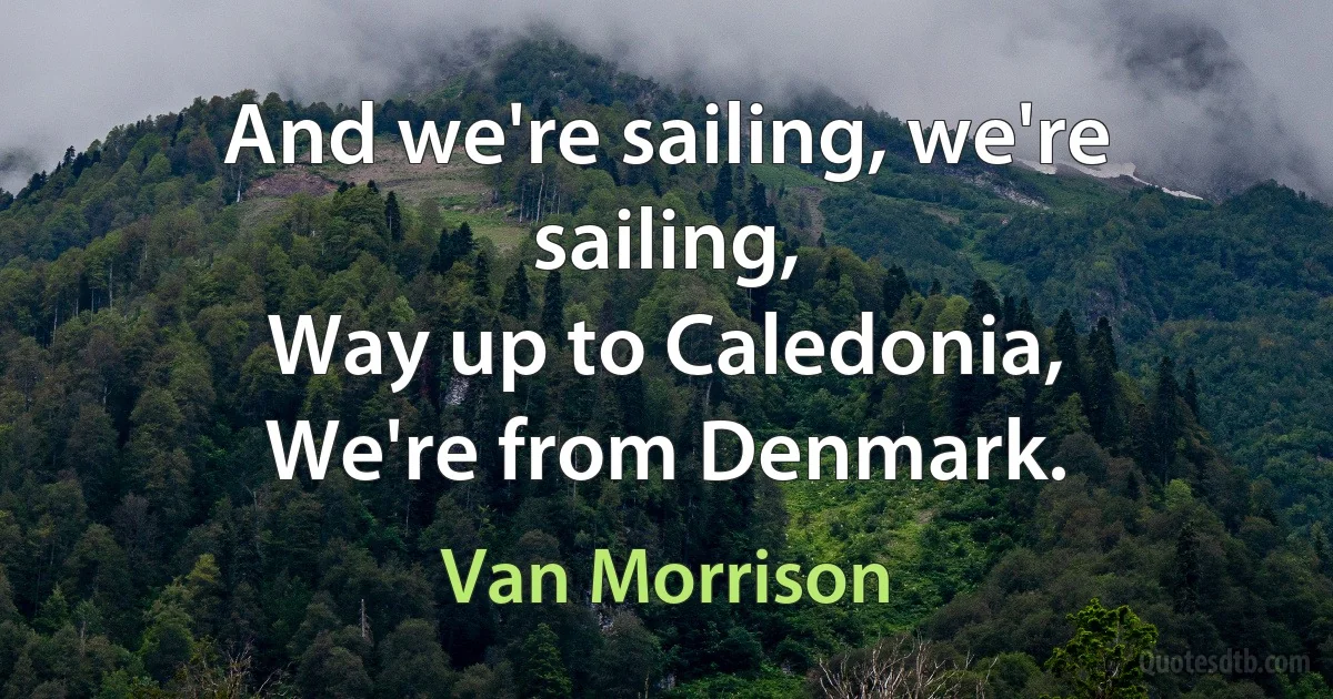 And we're sailing, we're sailing,
Way up to Caledonia,
We're from Denmark. (Van Morrison)