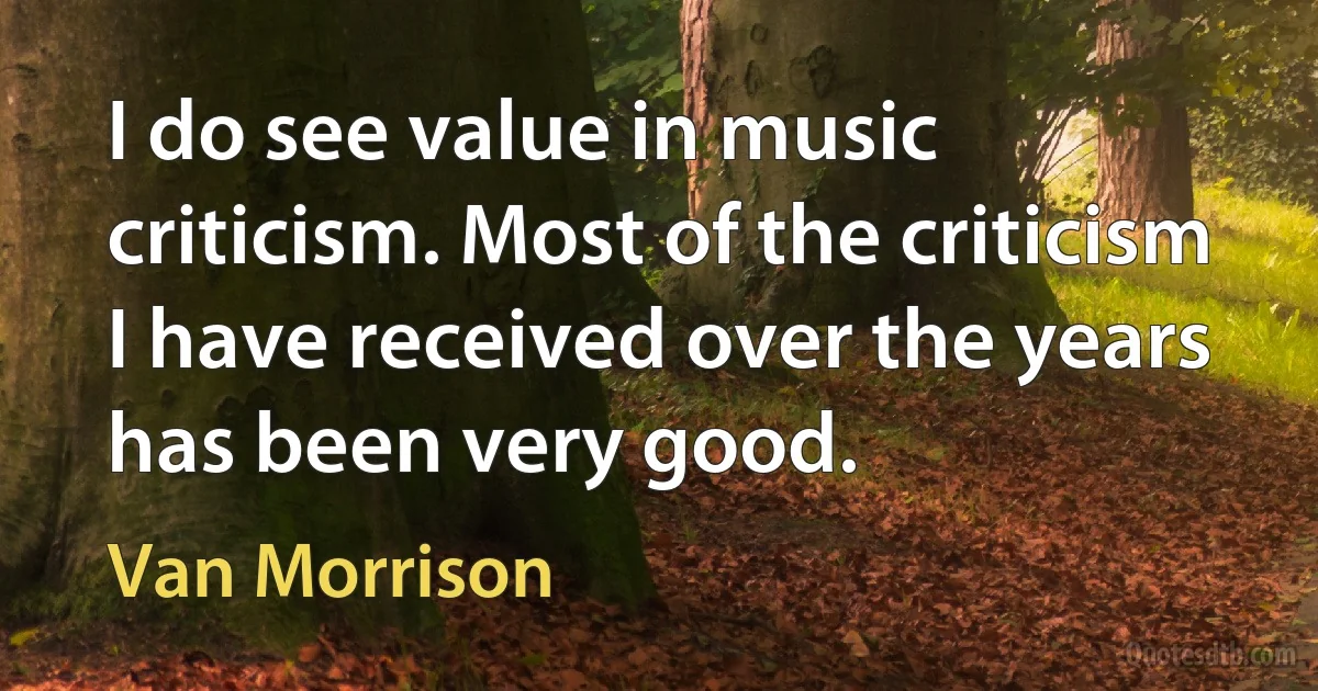 I do see value in music criticism. Most of the criticism I have received over the years has been very good. (Van Morrison)