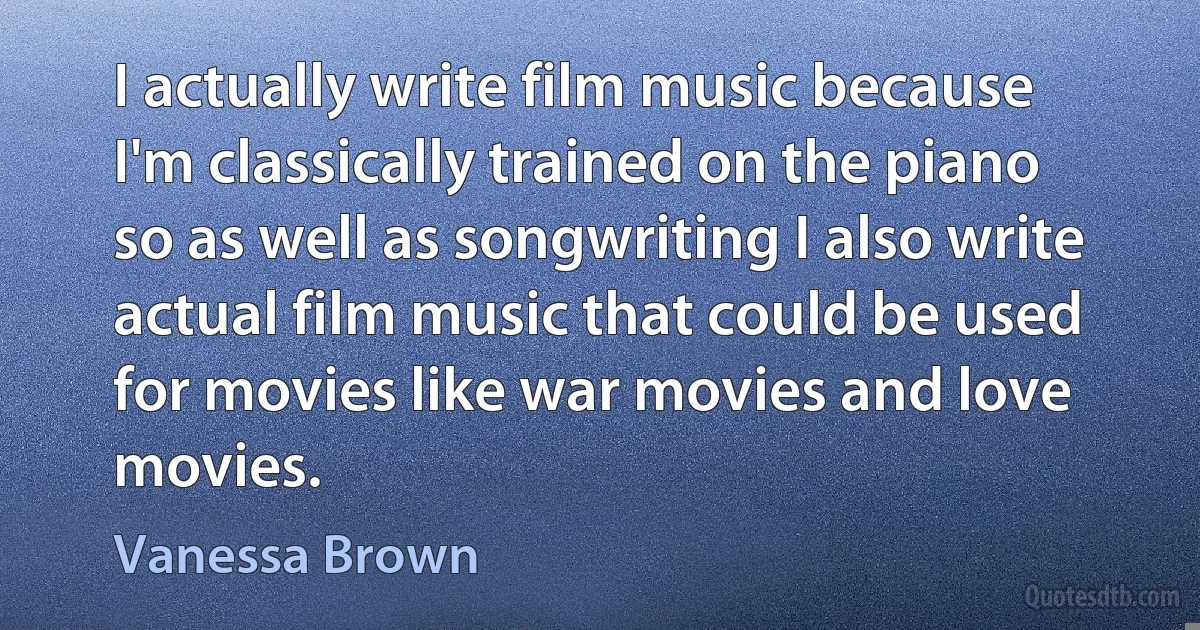 I actually write film music because I'm classically trained on the piano so as well as songwriting I also write actual film music that could be used for movies like war movies and love movies. (Vanessa Brown)