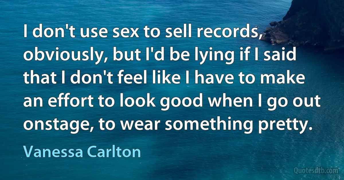 I don't use sex to sell records, obviously, but I'd be lying if I said that I don't feel like I have to make an effort to look good when I go out onstage, to wear something pretty. (Vanessa Carlton)