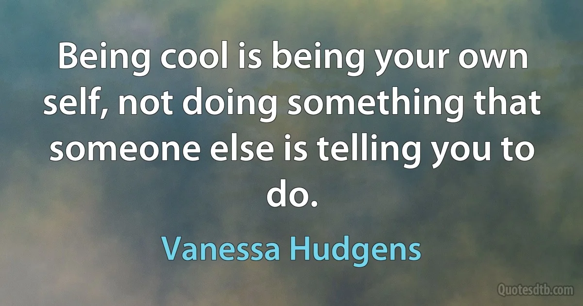 Being cool is being your own self, not doing something that someone else is telling you to do. (Vanessa Hudgens)