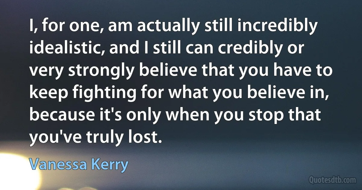 I, for one, am actually still incredibly idealistic, and I still can credibly or very strongly believe that you have to keep fighting for what you believe in, because it's only when you stop that you've truly lost. (Vanessa Kerry)