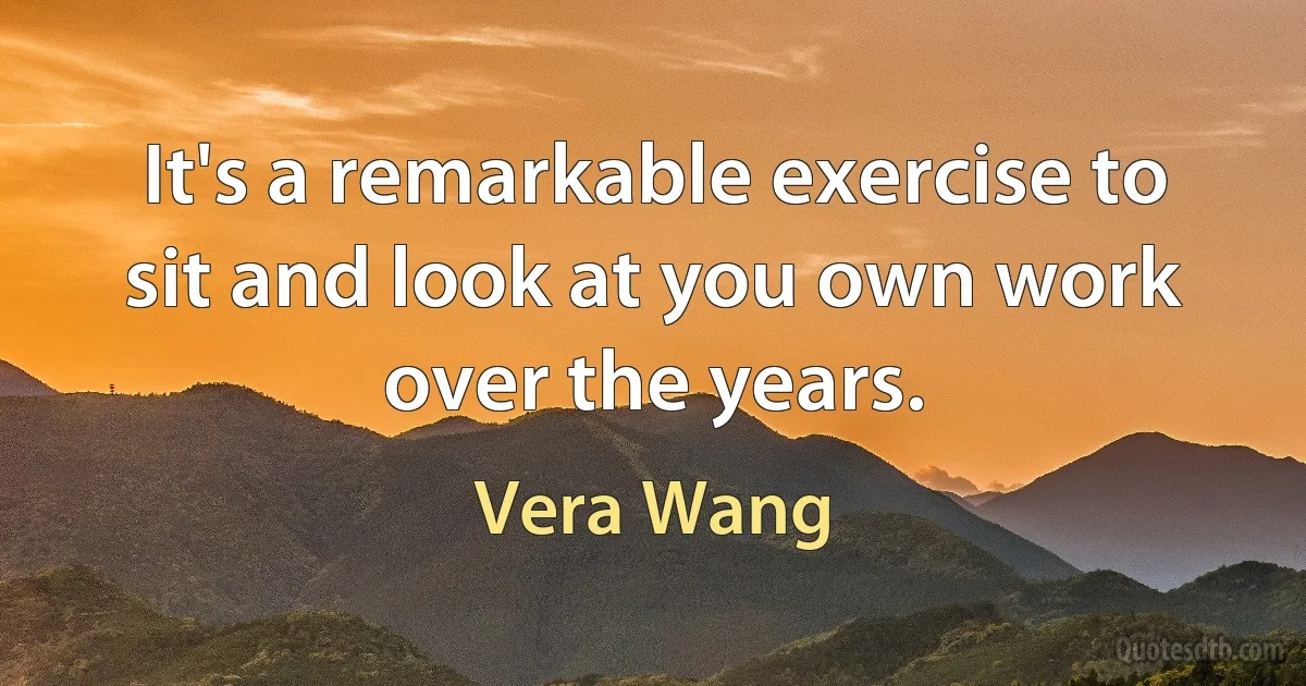 It's a remarkable exercise to sit and look at you own work over the years. (Vera Wang)