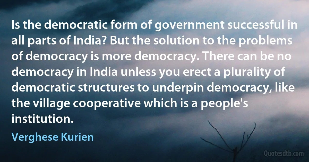 Is the democratic form of government successful in all parts of India? But the solution to the problems of democracy is more democracy. There can be no democracy in India unless you erect a plurality of democratic structures to underpin democracy, like the village cooperative which is a people's institution. (Verghese Kurien)