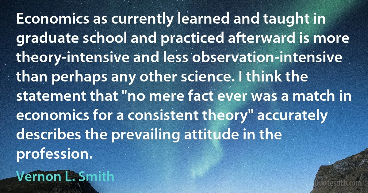 Economics as currently learned and taught in graduate school and practiced afterward is more theory-intensive and less observation-intensive than perhaps any other science. I think the statement that "no mere fact ever was a match in economics for a consistent theory" accurately describes the prevailing attitude in the profession. (Vernon L. Smith)