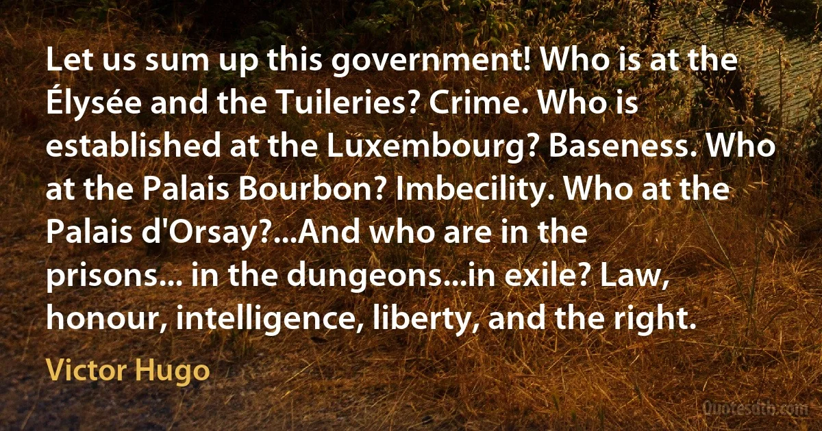 Let us sum up this government! Who is at the Élysée and the Tuileries? Crime. Who is established at the Luxembourg? Baseness. Who at the Palais Bourbon? Imbecility. Who at the Palais d'Orsay?...And who are in the prisons... in the dungeons...in exile? Law, honour, intelligence, liberty, and the right. (Victor Hugo)